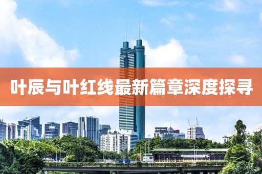叶辰与叶红线最新篇章深度探寻
