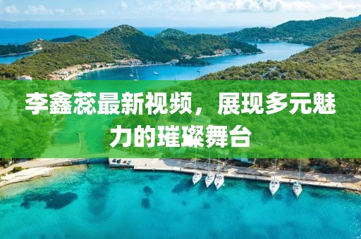 李鑫蕊最新视频，展现多元魅力的璀璨舞台