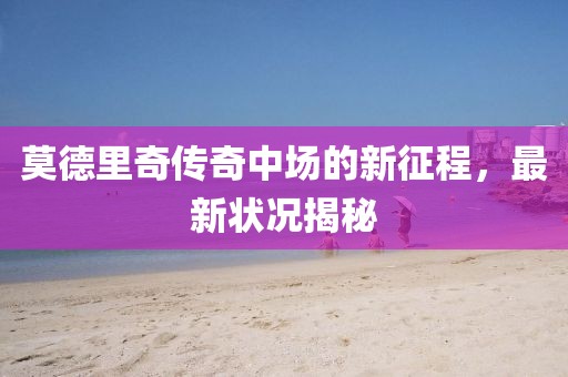 莫德里奇传奇中场的新征程，最新状况揭秘