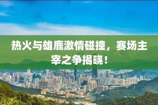 热火与雄鹿激情碰撞，赛场主宰之争揭晓！