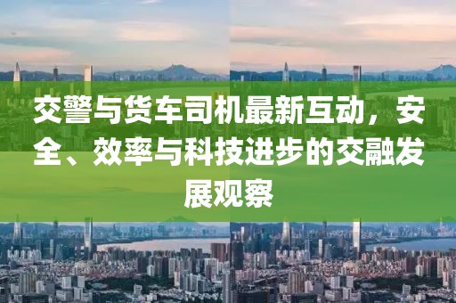 交警与货车司机最新互动，安全、效率与科技进步的交融发展观察