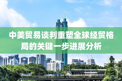 中美贸易谈判重塑全球经贸格局的关键一步进展分析