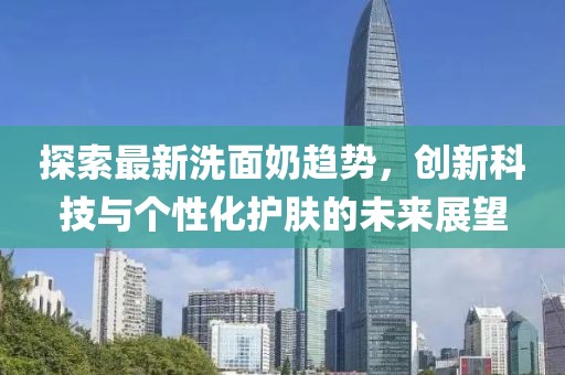 探索最新洗面奶趋势，创新科技与个性化护肤的未来展望