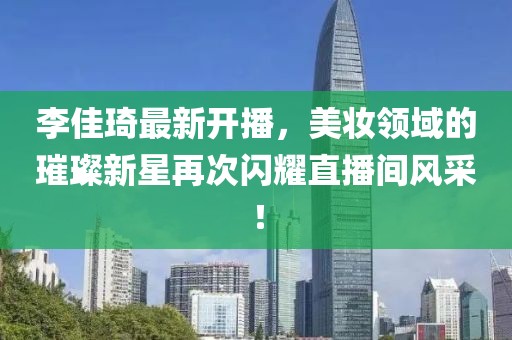 李佳琦最新开播，美妆领域的璀璨新星再次闪耀直播间风采！