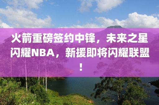 火箭重磅签约中锋，未来之星闪耀NBA，新援即将闪耀联盟！