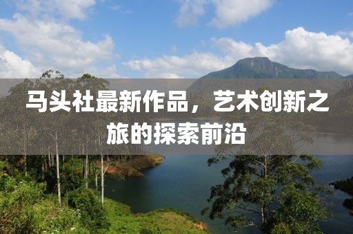 马头社最新作品，艺术创新之旅的探索前沿