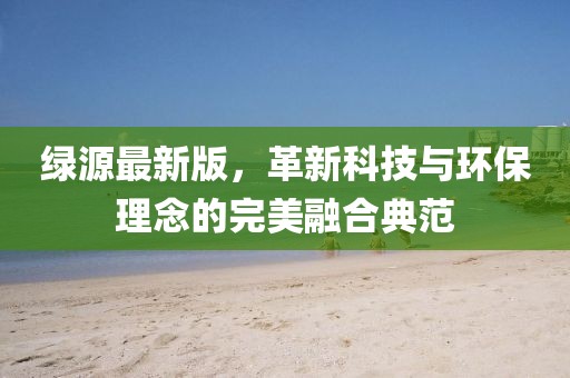 绿源最新版，革新科技与环保理念的完美融合典范