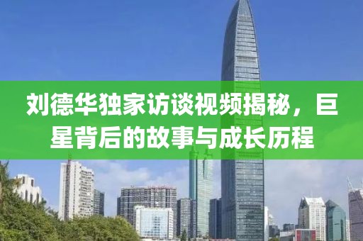 刘德华独家访谈视频揭秘，巨星背后的故事与成长历程