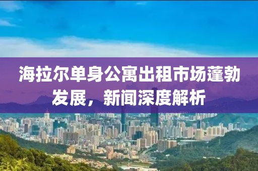 海拉尔单身公寓出租市场蓬勃发展，新闻深度解析