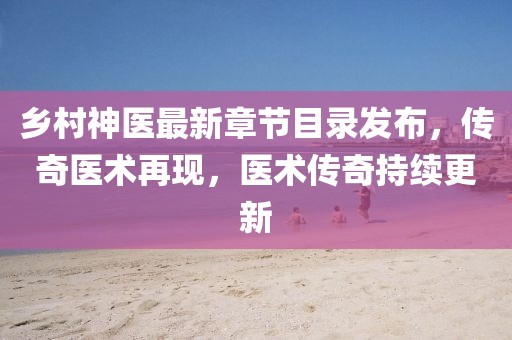 乡村神医最新章节目录发布，传奇医术再现，医术传奇持续更新