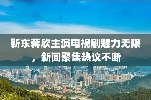 靳东蒋欣主演电视剧魅力无限，新闻聚焦热议不断