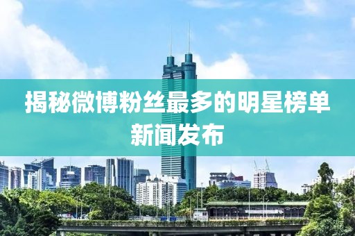 揭秘微博粉丝最多的明星榜单新闻发布