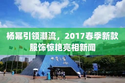 杨幂引领潮流，2017春季新款服饰惊艳亮相新闻