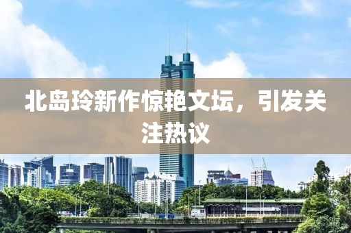 北岛玲新作惊艳文坛，引发关注热议