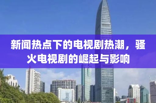 新闻热点下的电视剧热潮，骚火电视剧的崛起与影响
