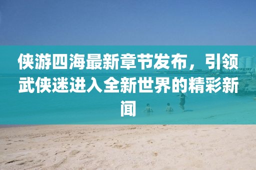 侠游四海最新章节发布，引领武侠迷进入全新世界的精彩新闻