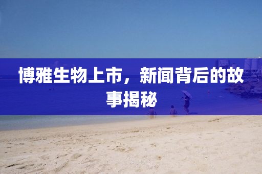 博雅生物上市，新闻背后的故事揭秘