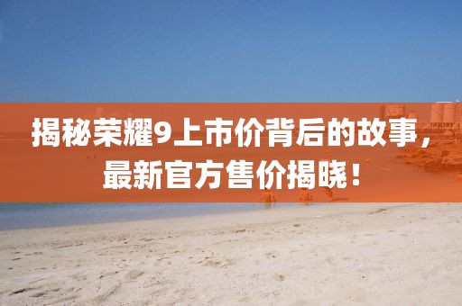 揭秘荣耀9上市价背后的故事，最新官方售价揭晓！