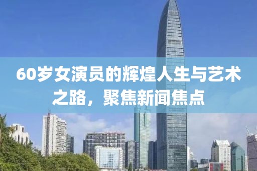 60岁女演员的辉煌人生与艺术之路，聚焦新闻焦点
