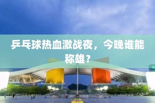 乒乓球热血激战夜，今晚谁能称雄？