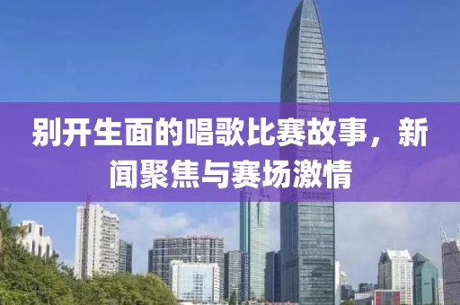 别开生面的唱歌比赛故事，新闻聚焦与赛场激情