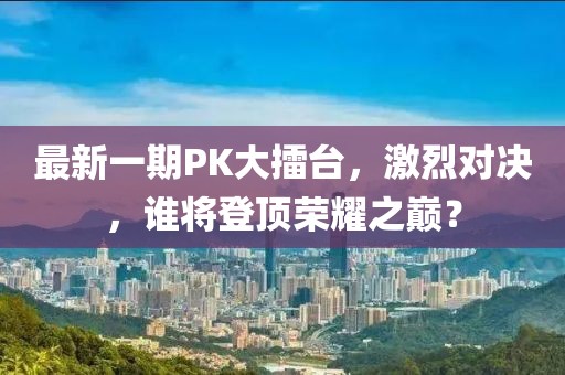 最新一期PK大擂台，激烈对决，谁将登顶荣耀之巅？