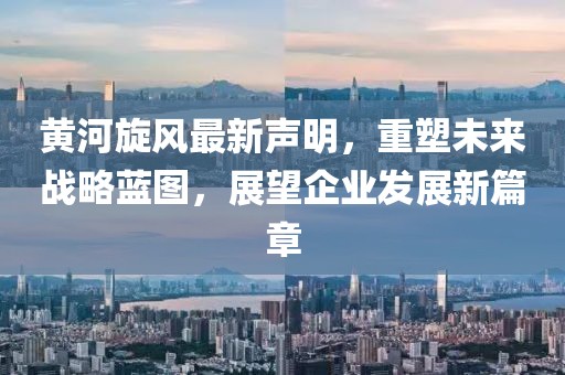 黄河旋风最新声明，重塑未来战略蓝图，展望企业发展新篇章