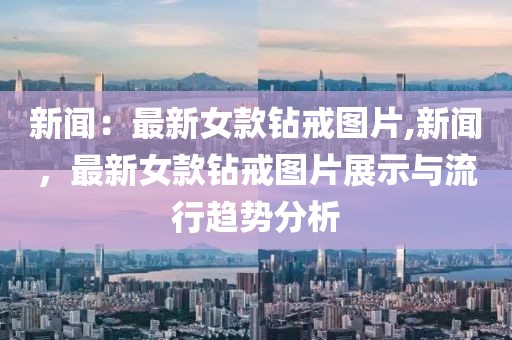 新闻：最新女款钻戒图片,新闻，最新女款钻戒图片展示与流行趋势分析