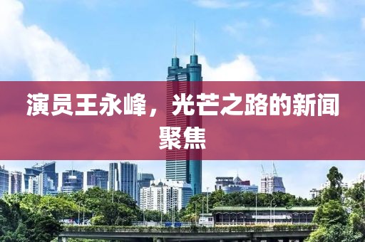 演员王永峰，光芒之路的新闻聚焦