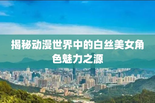 揭秘动漫世界中的白丝美女角色魅力之源
