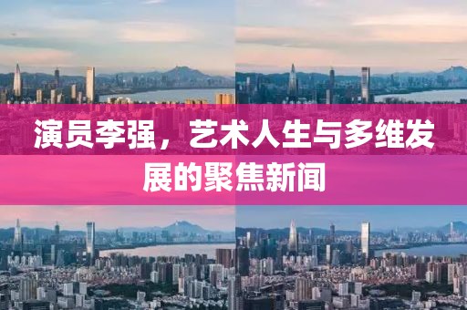 演员李强，艺术人生与多维发展的聚焦新闻
