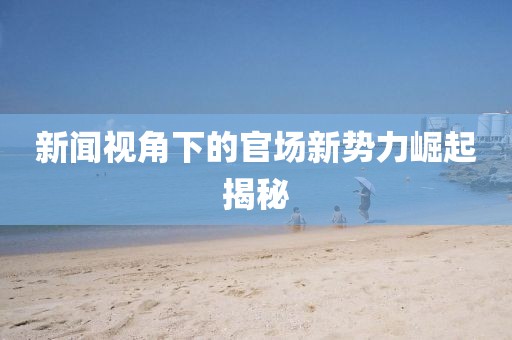 新闻视角下的官场新势力崛起揭秘