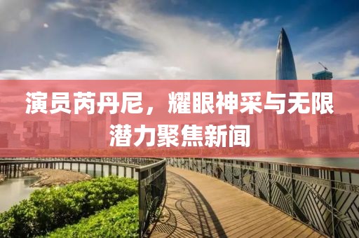 演员芮丹尼，耀眼神采与无限潜力聚焦新闻