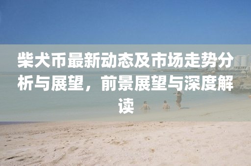 柴犬币最新动态及市场走势分析与展望，前景展望与深度解读