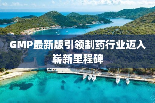 GMP最新版引领制药行业迈入崭新里程碑