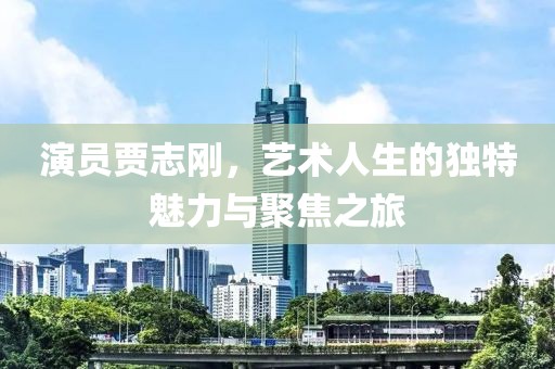 演员贾志刚，艺术人生的独特魅力与聚焦之旅