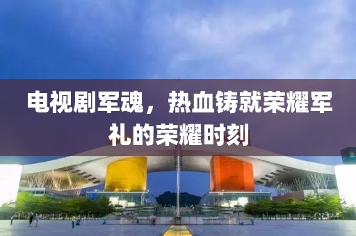 电视剧军魂，热血铸就荣耀军礼的荣耀时刻