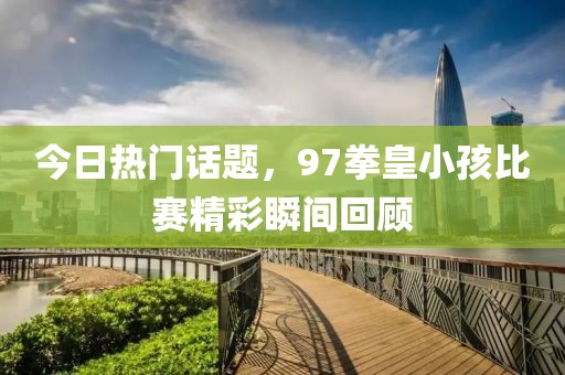今日热门话题，97拳皇小孩比赛精彩瞬间回顾