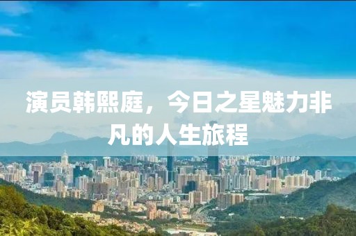 演员韩熙庭，今日之星魅力非凡的人生旅程