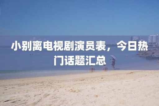 小别离电视剧演员表，今日热门话题汇总