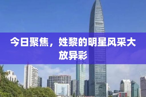 今日聚焦，姓黎的明星风采大放异彩