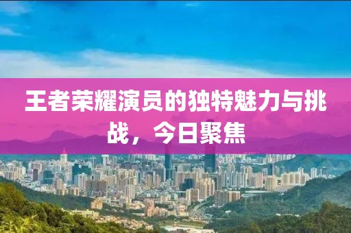 王者荣耀演员的独特魅力与挑战，今日聚焦