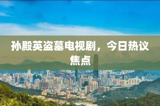 孙殿英盗墓电视剧，今日热议焦点