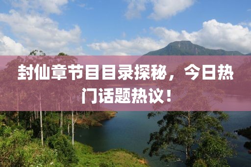 封仙章节目目录探秘，今日热门话题热议！