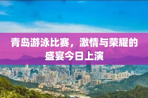 青岛游泳比赛，激情与荣耀的盛宴今日上演