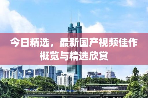 今日精选，最新国产视频佳作概览与精选欣赏