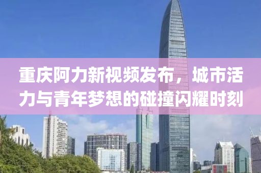 重庆阿力新视频发布，城市活力与青年梦想的碰撞闪耀时刻