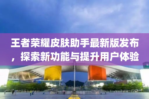 王者荣耀皮肤助手最新版发布，探索新功能与提升用户体验