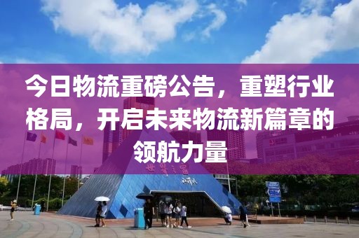 今日物流重磅公告，重塑行业格局，开启未来物流新篇章的领航力量