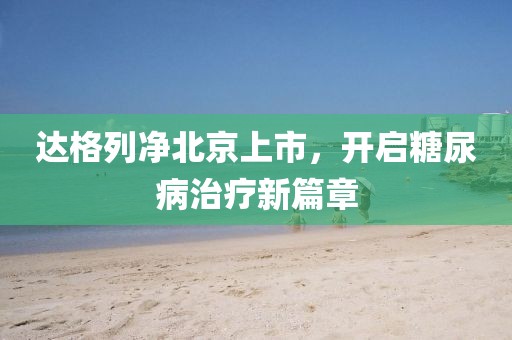 达格列净北京上市，开启糖尿病治疗新篇章